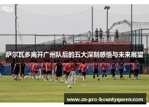 萨尔瓦多离开广州队后的五大深刻感悟与未来展望