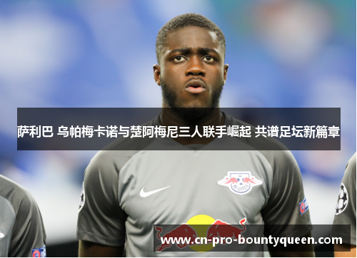 萨利巴 乌帕梅卡诺与楚阿梅尼三人联手崛起 共谱足坛新篇章 萨利巴 乌帕梅卡诺与楚阿梅尼三人联手崛起 共谱足坛新篇章