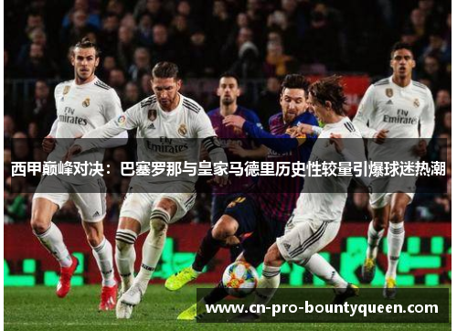 西甲巅峰对决:巴塞罗那与皇家马德里历史性较量引爆球迷热潮 西甲巅峰对决:巴塞罗那与皇家马德里历史性较量引爆球迷热潮