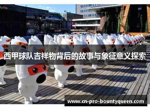 西甲球队吉祥物背后的故事与象征意义探索