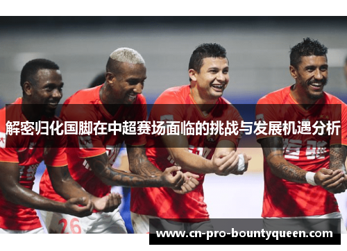 解密归化国脚在中超赛场面临的挑战与发展机遇分析