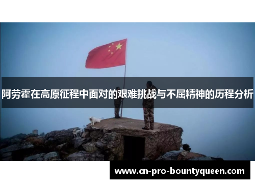 阿劳霍在高原征程中面对的艰难挑战与不屈精神的历程分析