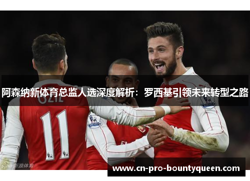 阿森纳新体育总监人选深度解析:罗西基引领未来转型之路 阿森纳新体育总监人选深度解析:罗西基引领未来转型之路