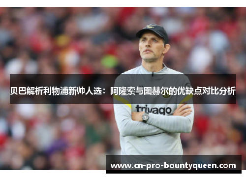 贝巴解析利物浦新帅人选:阿隆索与图赫尔的优缺点对比分析 贝巴解析利物浦新帅人选:阿隆索与图赫尔的优缺点对比分析