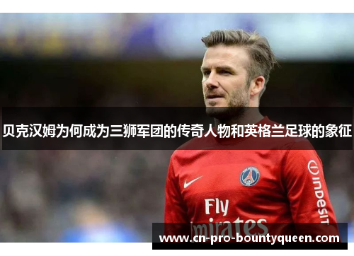 贝克汉姆为何成为三狮军团的传奇人物和英格兰足球的象征 贝克汉姆为何成为三狮军团的传奇人物和英格兰足球的象征