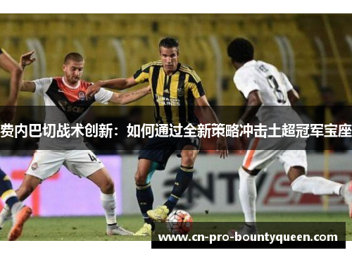 费内巴切战术创新:如何通过全新策略冲击土超冠军宝座 费内巴切战术创新:如何通过全新策略冲击土超冠军宝座