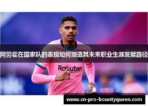 阿劳霍在国家队的表现如何塑造其未来职业生涯发展路径 阿劳霍在国家队的表现如何塑造其未来职业生涯发展路径