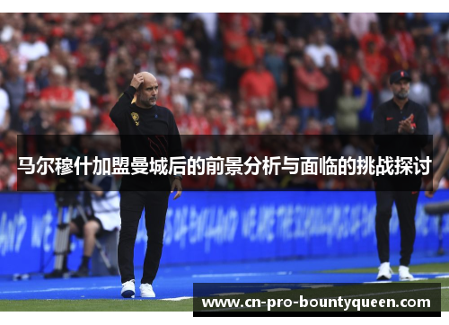 马尔穆什加盟曼城后的前景分析与面临的挑战探讨