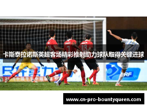 卡斯泰拉诺斯英超客场精彩推射助力球队取得关键进球 卡斯泰拉诺斯英超客场精彩推射助力球队取得关键进球